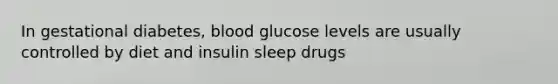 In gestational diabetes, blood glucose levels are usually controlled by diet and insulin sleep drugs