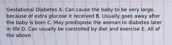 <a href='https://www.questionai.com/knowledge/kq9f0uSVEK-gestational-diabetes' class='anchor-knowledge'>gestational diabetes</a> A. Can cause the baby to be very large, because of extra glucose it received B. Usually goes away after the baby is born C. May predispose the woman to diabetes later in life D. Can usually be controlled by diet and exercise E. All of the above