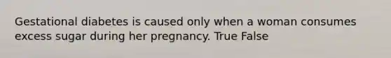 Gestational diabetes is caused only when a woman consumes excess sugar during her pregnancy. True False