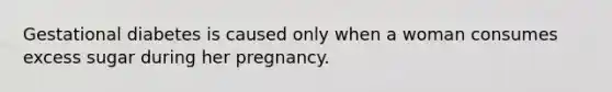 Gestational diabetes is caused only when a woman consumes excess sugar during her pregnancy.