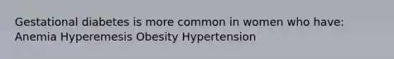 Gestational diabetes is more common in women who have: Anemia Hyperemesis Obesity Hypertension