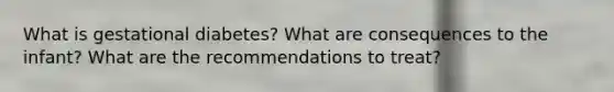 What is gestational diabetes? What are consequences to the infant? What are the recommendations to treat?