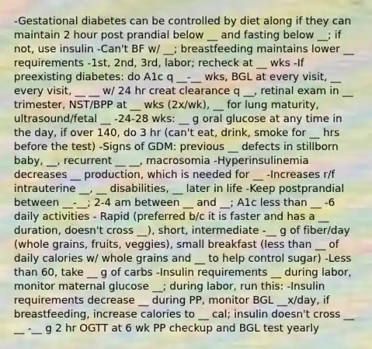 -Gestational diabetes can be controlled by diet along if they can maintain 2 hour post prandial below __ and fasting below __; if not, use insulin -Can't BF w/ __; breastfeeding maintains lower __ requirements -1st, 2nd, 3rd, labor; recheck at __ wks -If preexisting diabetes: do A1c q __-__ wks, BGL at every visit, __ every visit, __ __ w/ 24 hr creat clearance q __, retinal exam in __ trimester, NST/BPP at __ wks (2x/wk), __ for lung maturity, ultrasound/fetal __ -24-28 wks: __ g oral glucose at any time in the day, if over 140, do 3 hr (can't eat, drink, smoke for __ hrs before the test) -Signs of GDM: previous __ defects in stillborn baby, __, recurrent __ __, macrosomia -Hyperinsulinemia decreases __ production, which is needed for __ -Increases r/f intrauterine __, __ disabilities, __ later in life -Keep postprandial between __-__; 2-4 am between __ and __; A1c less than __ -6 daily activities - Rapid (preferred b/c it is faster and has a __ duration, doesn't cross __), short, intermediate -__ g of fiber/day (whole grains, fruits, veggies), small breakfast (less than __ of daily calories w/ whole grains and __ to help control sugar) -Less than 60, take __ g of carbs -Insulin requirements __ during labor, monitor maternal glucose __; during labor, run this: -Insulin requirements decrease __ during PP, monitor BGL __x/day, if breastfeeding, increase calories to __ cal; insulin doesn't cross __ __ -__ g 2 hr OGTT at 6 wk PP checkup and BGL test yearly