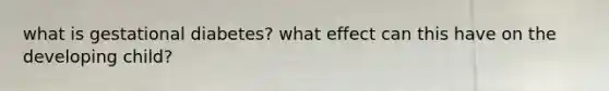 what is gestational diabetes? what effect can this have on the developing child?