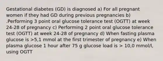 Gestational diabetes (GD) is diagnosed a) For all pregnant women if they had GD during previous pregnancies b) .Performing 3 point oral glucose tolerance test (OGTT) at week 24-28 of pregnancy c) Performing 2 point oral glucose tolerance test (OGTT) at week 24-28 of pregnancy d) When fasting plasma glucose is >5,1 mmol at the first trimester of pregnancy e) When plasma glucose 1 hour after 75 g glucose load is > 10,0 mmol/l, using OGTT