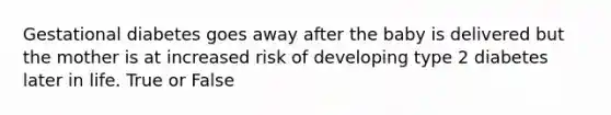 Gestational diabetes goes away after the baby is delivered but the mother is at increased risk of developing type 2 diabetes later in life. True or False