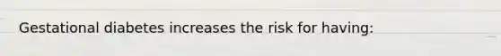 Gestational diabetes increases the risk for having: