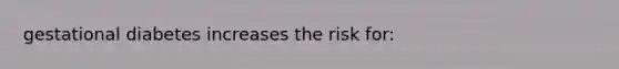 gestational diabetes increases the risk for: