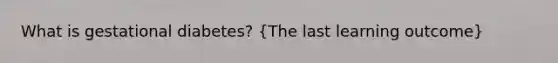 What is gestational diabetes? (The last learning outcome)