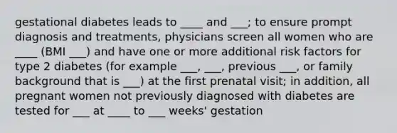 gestational diabetes leads to ____ and ___; to ensure prompt diagnosis and treatments, physicians screen all women who are ____ (BMI ___) and have one or more additional risk factors for type 2 diabetes (for example ___, ___, previous ___, or family background that is ___) at the first prenatal visit; in addition, all pregnant women not previously diagnosed with diabetes are tested for ___ at ____ to ___ weeks' gestation