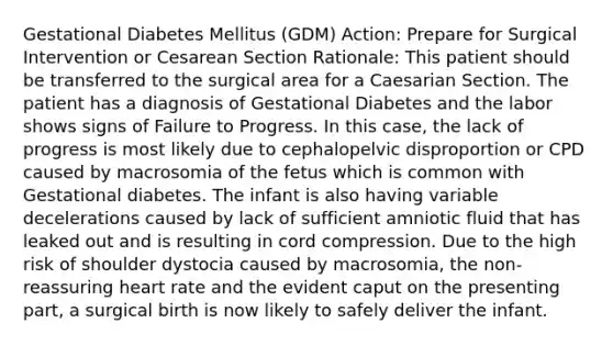 Gestational Diabetes Mellitus (GDM) Action: Prepare for Surgical Intervention or Cesarean Section Rationale: This patient should be transferred to the surgical area for a Caesarian Section. The patient has a diagnosis of Gestational Diabetes and the labor shows signs of Failure to Progress. In this case, the lack of progress is most likely due to cephalopelvic disproportion or CPD caused by macrosomia of the fetus which is common with Gestational diabetes. The infant is also having variable decelerations caused by lack of sufficient amniotic fluid that has leaked out and is resulting in cord compression. Due to the high risk of shoulder dystocia caused by macrosomia, the non-reassuring heart rate and the evident caput on the presenting part, a surgical birth is now likely to safely deliver the infant.