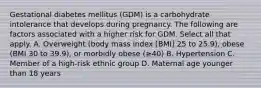 Gestational diabetes mellitus (GDM) is a carbohydrate intolerance that develops during pregnancy. The following are factors associated with a higher risk for GDM. Select all that apply. A. Overweight (body mass index [BMI] 25 to 25.9), obese (BMI 30 to 39.9), or morbidly obese (≥40) B. Hypertension C. Member of a high-risk ethnic group D. Maternal age younger than 18 years