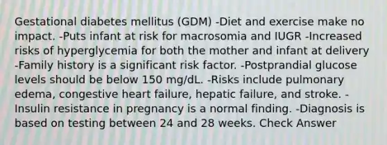 Gestational diabetes mellitus (GDM) -Diet and exercise make no impact. -Puts infant at risk for macrosomia and IUGR -Increased risks of hyperglycemia for both the mother and infant at delivery -Family history is a significant risk factor. -Postprandial glucose levels should be below 150 mg/dL. -Risks include pulmonary edema, congestive heart failure, hepatic failure, and stroke. -Insulin resistance in pregnancy is a normal finding. -Diagnosis is based on testing between 24 and 28 weeks. Check Answer