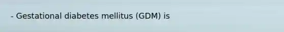 - Gestational diabetes mellitus (GDM) is