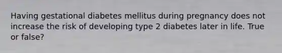 Having gestational diabetes mellitus during pregnancy does not increase the risk of developing type 2 diabetes later in life. True or false?