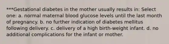 ***Gestational diabetes in the mother usually results in: Select one: a. normal maternal blood glucose levels until the last month of pregnancy. b. no further indication of diabetes mellitus following delivery. c. delivery of a high birth-weight infant. d. no additional complications for the infant or mother.