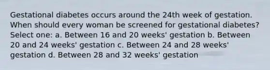 Gestational diabetes occurs around the 24th week of gestation. When should every woman be screened for gestational diabetes? Select one: a. Between 16 and 20 weeks' gestation b. Between 20 and 24 weeks' gestation c. Between 24 and 28 weeks' gestation d. Between 28 and 32 weeks' gestation