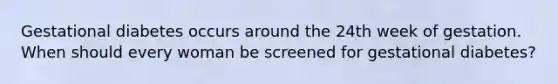 Gestational diabetes occurs around the 24th week of gestation. When should every woman be screened for gestational diabetes?