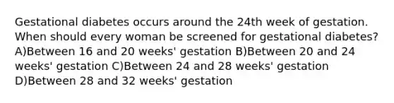 Gestational diabetes occurs around the 24th week of gestation. When should every woman be screened for gestational diabetes? A)Between 16 and 20 weeks' gestation B)Between 20 and 24 weeks' gestation C)Between 24 and 28 weeks' gestation D)Between 28 and 32 weeks' gestation