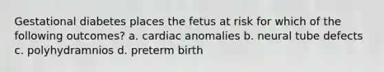 Gestational diabetes places the fetus at risk for which of the following outcomes? a. cardiac anomalies b. neural tube defects c. polyhydramnios d. preterm birth