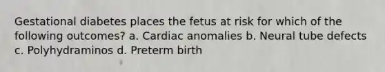 Gestational diabetes places the fetus at risk for which of the following outcomes? a. Cardiac anomalies b. Neural tube defects c. Polyhydraminos d. Preterm birth