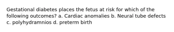 Gestational diabetes places the fetus at risk for which of the following outcomes? a. Cardiac anomalies b. Neural tube defects c. polyhydramnios d. preterm birth