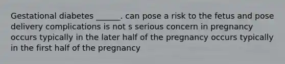 Gestational diabetes ______. can pose a risk to the fetus and pose delivery complications is not s serious concern in pregnancy occurs typically in the later half of the pregnancy occurs typically in the first half of the pregnancy