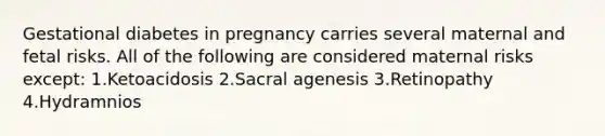 Gestational diabetes in pregnancy carries several maternal and fetal risks. All of the following are considered maternal risks except: 1.Ketoacidosis 2.Sacral agenesis 3.Retinopathy 4.Hydramnios