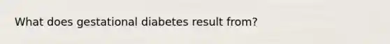 What does gestational diabetes result from?