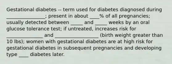 Gestational diabetes -- term used for diabetes diagnosed during ________________; present in about ____% of all pregnancies; usually detected between _____ and _____ weeks by an oral glucose tolerance test; if untreated, increases risk for _______________ and __________________ (birth weight greater than 10 lbs); women with gestational diabetes are at high risk for gestational diabetes in subsequent pregnancies and developing type ____ diabetes later.