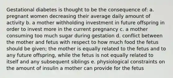 Gestational diabetes is thought to be the consequence of: a. pregnant women decreasing their average daily amount of activity b. a mother withholding investment in future offspring in order to invest more in the current pregnancy c. a mother consuming too much sugar during gestation d. conflict between the mother and fetus with respect to how much food the fetus should be given; the mother is equally related to the fetus and to any future offspring, while the fetus is not equally related to itself and any subsequent siblings e. physiological constraints on the amount of insulin a mother can provide for the fetus