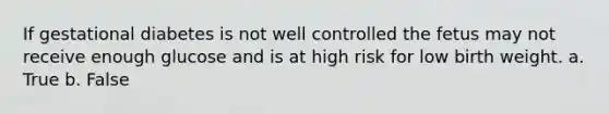 If gestational diabetes is not well controlled the fetus may not receive enough glucose and is at high risk for low birth weight. a. True b. False