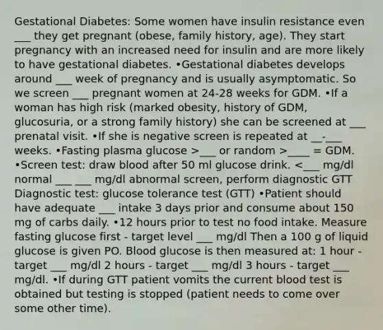 Gestational Diabetes: Some women have insulin resistance even ___ they get pregnant (obese, family history, age). They start pregnancy with an increased need for insulin and are more likely to have gestational diabetes. •Gestational diabetes develops around ___ week of pregnancy and is usually asymptomatic. So we screen ___ pregnant women at 24-28 weeks for GDM. •If a woman has high risk (marked obesity, history of GDM, glucosuria, or a strong family history) she can be screened at ___ prenatal visit. •If she is negative screen is repeated at __-___ weeks. •Fasting plasma glucose >___ or random >____ = GDM. •Screen test: draw blood after 50 ml glucose drink. <___ mg/dl normal ___ ___ mg/dl abnormal screen, perform diagnostic GTT Diagnostic test: glucose tolerance test (GTT) •Patient should have adequate ___ intake 3 days prior and consume about 150 mg of carbs daily. •12 hours prior to test no food intake. Measure fasting glucose first - target level ___ mg/dl Then a 100 g of liquid glucose is given PO. Blood glucose is then measured at: 1 hour - target ___ mg/dl 2 hours - target ___ mg/dl 3 hours - target ___ mg/dl. •If during GTT patient vomits the current blood test is obtained but testing is stopped (patient needs to come over some other time).