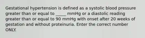 Gestational hypertension is defined as a systolic blood pressure greater than or equal to _____ mmHg or a diastolic reading greater than or equal to 90 mmHg with onset after 20 weeks of gestation and without proteinuria. Enter the correct number ONLY.