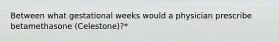 Between what gestational weeks would a physician prescribe betamethasone (Celestone)?*