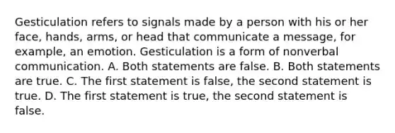 Gesticulation refers to signals made by a person with his or her face, hands, arms, or head that communicate a message, for example, an emotion. Gesticulation is a form of nonverbal communication. A. Both statements are false. B. Both statements are true. C. The first statement is false, the second statement is true. D. The first statement is true, the second statement is false.