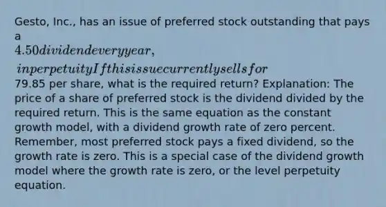 Gesto, Inc., has an issue of preferred stock outstanding that pays a 4.50 dividend every year, in perpetuity If this issue currently sells for79.85 per share, what is the required return? Explanation: The price of a share of preferred stock is the dividend divided by the required return. This is the same equation as the constant growth model, with a dividend growth rate of zero percent. Remember, most preferred stock pays a fixed dividend, so the growth rate is zero. This is a special case of the dividend growth model where the growth rate is zero, or the level perpetuity equation.