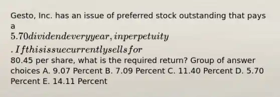 Gesto, Inc. has an issue of preferred stock outstanding that pays a 5.70 dividend every year, in perpetuity. If this issue currently sells for80.45 per share, what is the required return? Group of answer choices A. 9.07 Percent B. 7.09 Percent C. 11.40 Percent D. 5.70 Percent E. 14.11 Percent