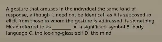 A gesture that arouses in the individual the same kind of response, although it need not be identical, as it is supposed to elicit from those to whom the gesture is addressed, is something Mead referred to as ________. A. a significant symbol B. body language C. the looking-glass self D. the mind