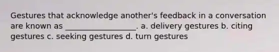 Gestures that acknowledge another's feedback in a conversation are known as __________________. a. delivery gestures b. citing gestures c. seeking gestures d. turn gestures