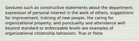 Gestures such as constructive statements about the department, expression of personal interest in the work of others, suggestions for improvement, training of new people, the caring for organizational property, and punctuality and attendance well beyond standard or enforceable levels are examples of organizational citizenship behaviors. True or False