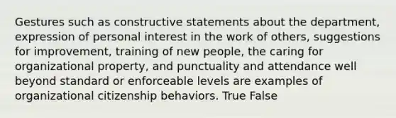 Gestures such as constructive statements about the department, expression of personal interest in the work of others, suggestions for improvement, training of new people, the caring for organizational property, and punctuality and attendance well beyond standard or enforceable levels are examples of organizational citizenship behaviors. True False