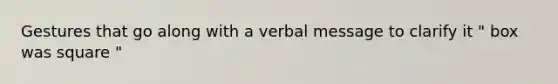 Gestures that go along with a verbal message to clarify it " box was square "