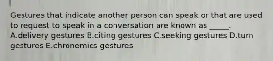 Gestures that indicate another person can speak or that are used to request to speak in a conversation are known as _____. A.delivery gestures B.citing gestures C.seeking gestures D.turn gestures E.chronemics gestures