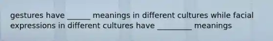 gestures have ______ meanings in different cultures while facial expressions in different cultures have _________ meanings