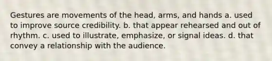 Gestures are movements of the head, arms, and hands a. used to improve source credibility. b. that appear rehearsed and out of rhythm. c. used to illustrate, emphasize, or signal ideas. d. that convey a relationship with the audience.