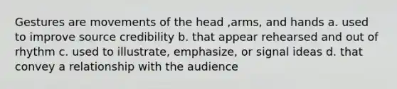 Gestures are movements of the head ,arms, and hands a. used to improve source credibility b. that appear rehearsed and out of rhythm c. used to illustrate, emphasize, or signal ideas d. that convey a relationship with the audience