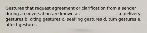 Gestures that request agreement or clarification from a sender during a conversation are known as _________________. a. delivery gestures b. citing gestures c. seeking gestures d. turn gestures e. affect gestures