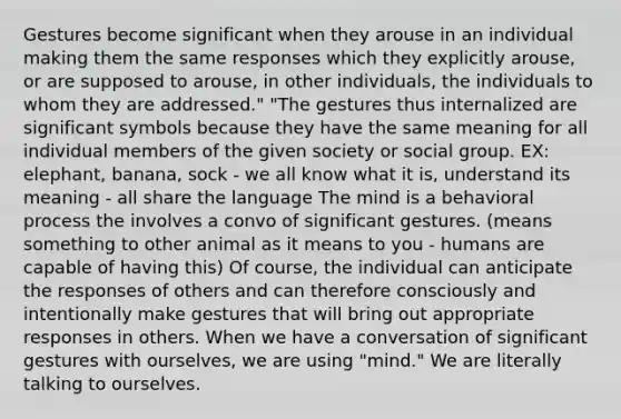 Gestures become significant when they arouse in an individual making them the same responses which they explicitly arouse, or are supposed to arouse, in other individuals, the individuals to whom they are addressed." "The gestures thus internalized are significant symbols because they have the same meaning for all individual members of the given society or social group. EX: elephant, banana, sock - we all know what it is, understand its meaning - all share the language The mind is a behavioral process the involves a convo of significant gestures. (means something to other animal as it means to you - humans are capable of having this) Of course, the individual can anticipate the responses of others and can therefore consciously and intentionally make gestures that will bring out appropriate responses in others. When we have a conversation of significant gestures with ourselves, we are using "mind." We are literally talking to ourselves.