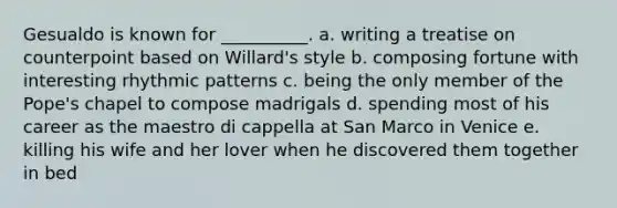 Gesualdo is known for __________. a. writing a treatise on counterpoint based on Willard's style b. composing fortune with interesting rhythmic patterns c. being the only member of the Pope's chapel to compose madrigals d. spending most of his career as the maestro di cappella at San Marco in Venice e. killing his wife and her lover when he discovered them together in bed